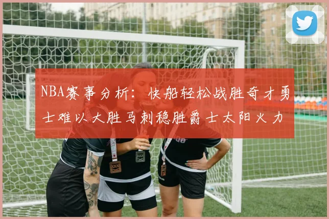 NBA赛事分析：快船轻松战胜奇才勇士难以大胜马刺稳胜爵士太阳火力全开击败篮网