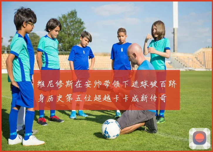 维尼修斯在安帅带领下进球破百跻身历史第五位超越卡卡成新传奇