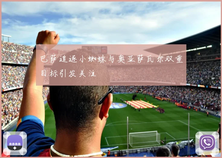 巴萨追逐小蜘蛛与奥亚萨瓦尔双重目标引发关注