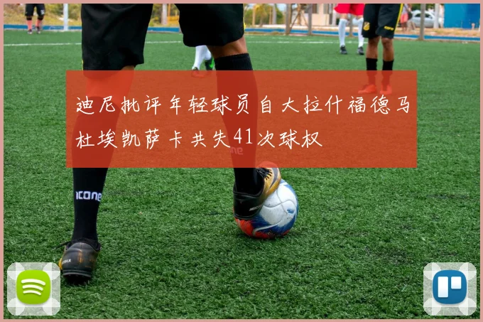 迪尼批评年轻球员自大拉什福德马杜埃凯萨卡共失41次球权
