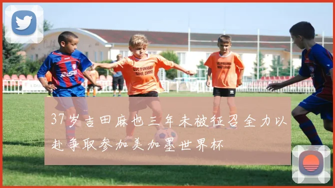 37岁吉田麻也三年未被征召全力以赴争取参加美加墨世界杯