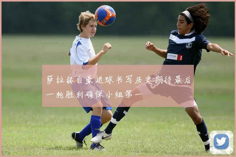 萨拉赫自豪进球书写历史期待最后一轮胜利确保小组第一
