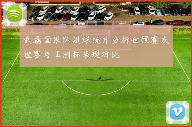 武磊国家队进球统计分析世预赛友谊赛与亚洲杯表现对比