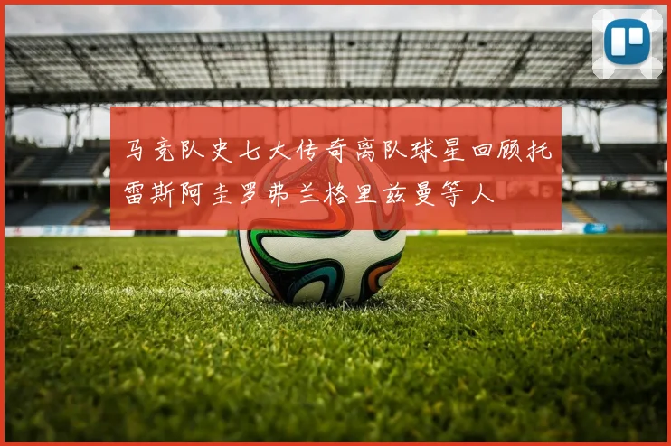 马竞队史七大传奇离队球星回顾托雷斯阿圭罗弗兰格里兹曼等人