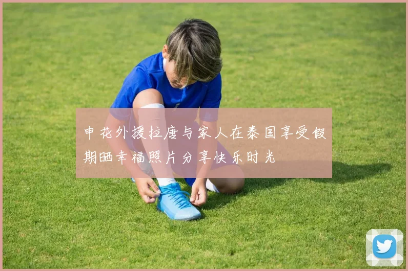 申花外援拉唐与家人在泰国享受假期晒幸福照片分享快乐时光
