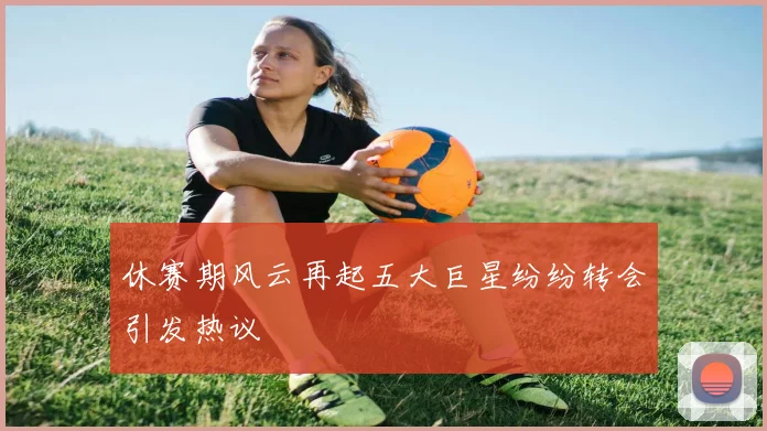 休赛期风云再起五大巨星纷纷转会引发热议