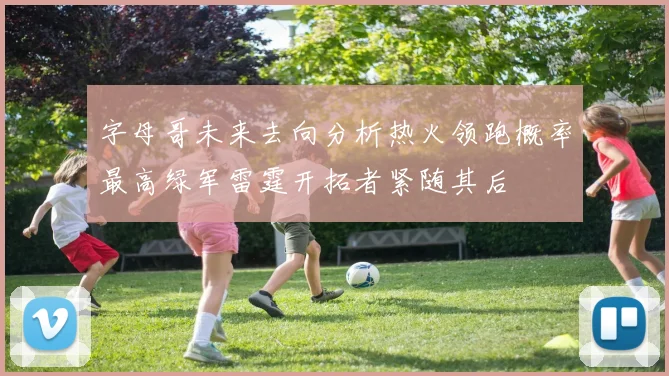 字母哥未来去向分析热火领跑概率最高绿军雷霆开拓者紧随其后