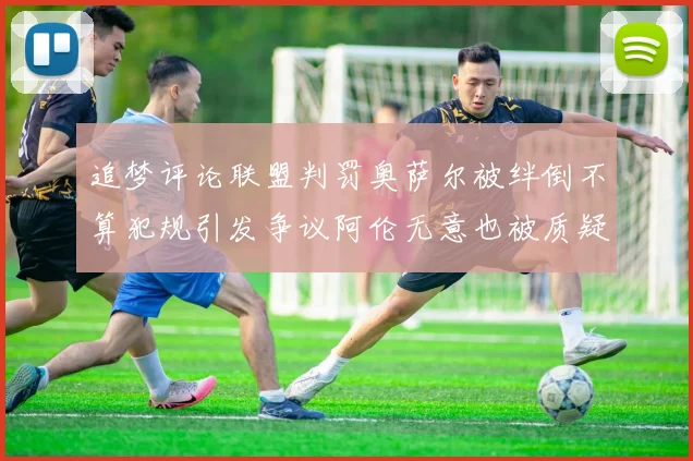追梦评论联盟判罚奥萨尔被绊倒不算犯规引发争议阿伦无意也被质疑