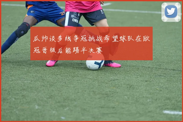 瓜帅谈多线争冠挑战希望球队在欧冠晋级后能踢半决赛