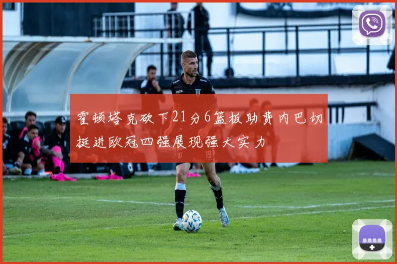 霍顿塔克砍下21分6篮板助费内巴切挺进欧冠四强展现强大实力