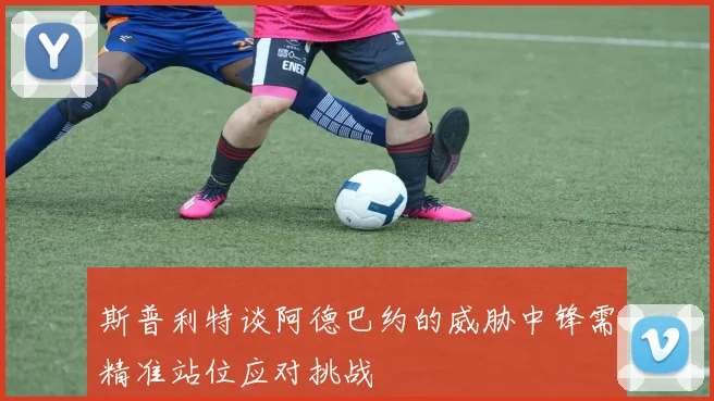 斯普利特谈阿德巴约的威胁中锋需精准站位应对挑战