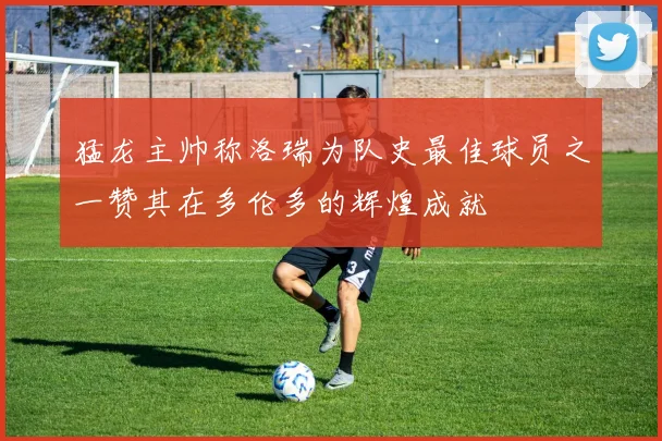 猛龙主帅称洛瑞为队史最佳球员之一赞其在多伦多的辉煌成就