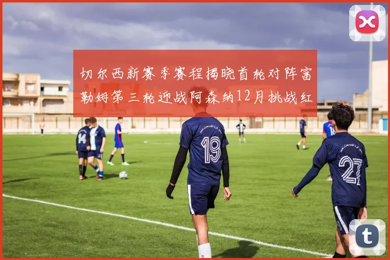 切尔西新赛季赛程揭晓首轮对阵富勒姆第三轮迎战阿森纳12月挑战红军和蓝月亮