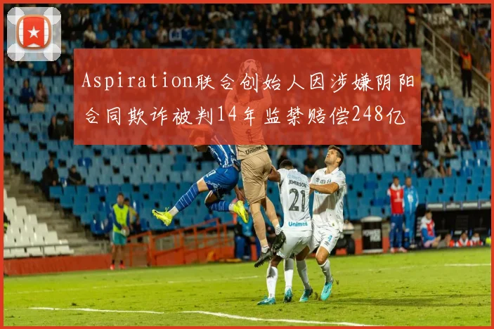 Aspiration联合创始人因涉嫌阴阳合同欺诈被判14年监禁赔偿248亿