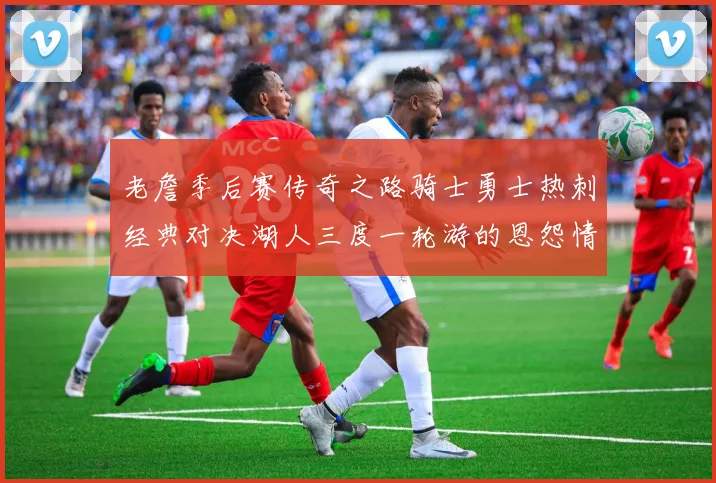 老詹季后赛传奇之路骑士勇士热刺经典对决湖人三度一轮游的恩怨情仇