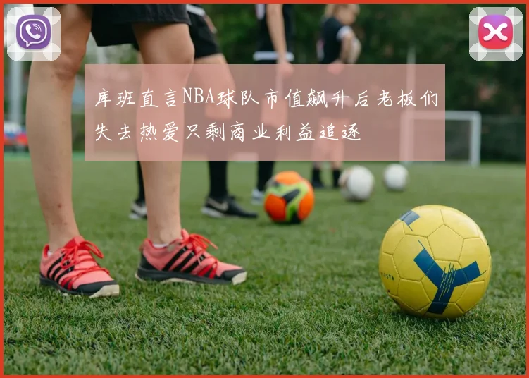 库班直言NBA球队市值飙升后老板们失去热爱只剩商业利益追逐