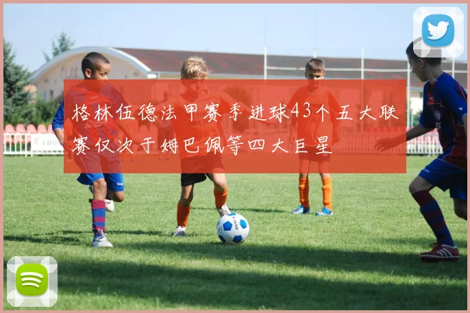 格林伍德法甲赛季进球43个五大联赛仅次于姆巴佩等四大巨星