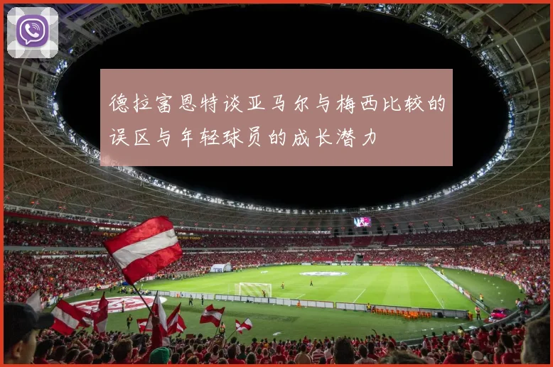 德拉富恩特谈亚马尔与梅西比较的误区与年轻球员的成长潜力