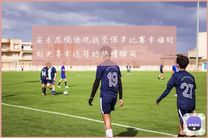 安东尼现场观战圣保罗比赛幸福时刻共享幸运符的热情瞬间