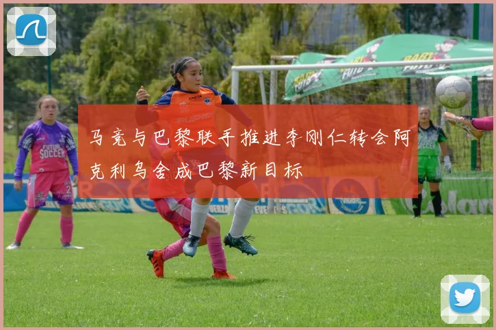 马竞与巴黎联手推进李刚仁转会阿克利乌舍成巴黎新目标