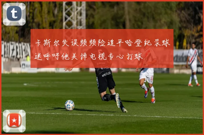 卡斯尔失误频频险追平哈登纪录球迷呼吁他关掉电视专心打球