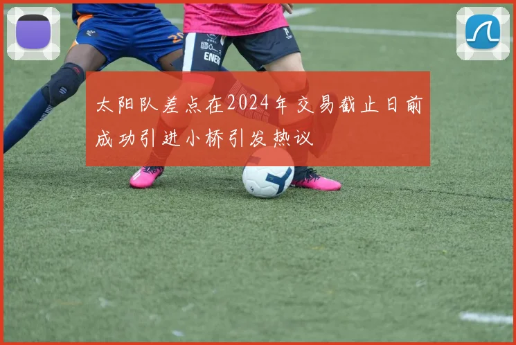 太阳队差点在2024年交易截止日前成功引进小桥引发热议