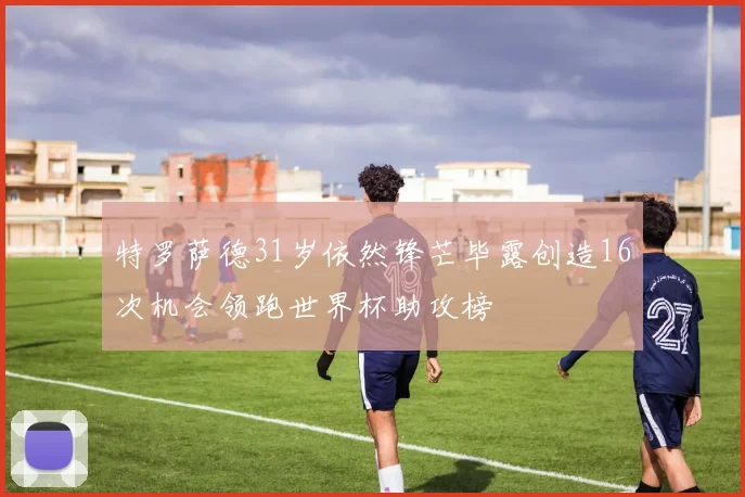 特罗萨德31岁依然锋芒毕露创造16次机会领跑世界杯助攻榜