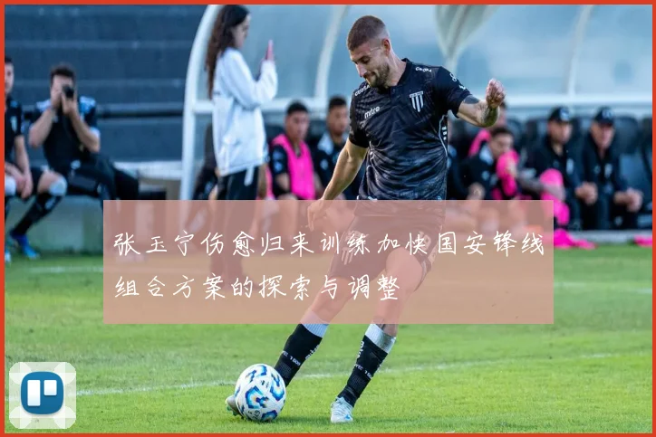 张玉宁伤愈归来训练加快国安锋线组合方案的探索与调整